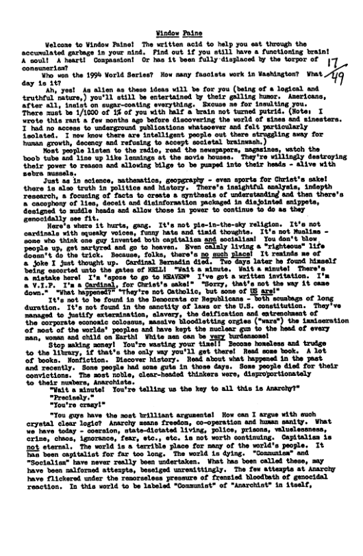 Vindow Patne Velcone 4o Vindow Taino! The written acid to help you est trough the accurdlated gartage in your aind, Find out 1f you still havo s functiontag bralnt KCoomit” X art!” Conpaasiont G Ima 11 boon ALy displaced by the tompor of | Lumliy T e 1990 orld ettt sany fassiote wrk 1n eshingion? Vot P 9 N crut e S SiiTe St b ke oL b bt e, o aters 5 o eamine s " cacophiny of 1 Gostgned 1o muldla heads asd Sllow thoss in Jover o continue o do ss they outiction, Discover Mstory. Hesd alout et hazpened in the ast 2y, Some people had sone guta in those &aya. Some people died for their Sonvictions. The most rotle, clear-hesded thiskers vers, disprojortionstely 0" thoix munbers, Anarohists. Sait & ainutel Tou’re telling ua the ey to all this 1s Amrohy1® “Prectaaly.” “You’re craeyt® "Tou guye have the acet Wrilliant argusentsl How can I argue with such crystal cloar logict Anacohy ssane fresion, co-operation and huma senity. Vhat %< have today - soarsion, state-dictated 1iving, polios, priscns, wlveleossess, Grise, chacs, igorance, fear, ete., etc. s Bot worth contimuing, Capitalism is not storsal. The world is o tarrible place for sany of the wrld’s people. It Pan boan capitalist for far oo long. The werld is dylng, “Comumisa” and Soctaliex" have never reslly boan wdertaken. Vhat fas bosn called theso, say bave boon malforaed attespts, besaiged umroniitingly. The foe Atteapts at Anarcly Pave flickered under the Temorseloes pressure of frensied Moodbath of gunocidal resction. 1o this wrld o be labeled “Communtst® of “Anarchint® in itself,